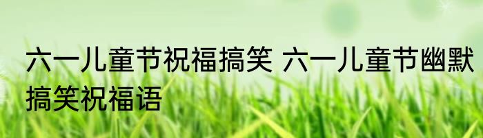 六一儿童节祝福搞笑 六一儿童节幽默搞笑祝福语