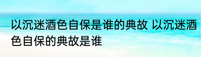 以沉迷酒色自保是谁的典故 以沉迷酒色自保的典故是谁