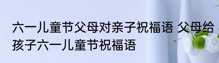 六一儿童节父母对亲子祝福语 父母给孩子六一儿童节祝福语