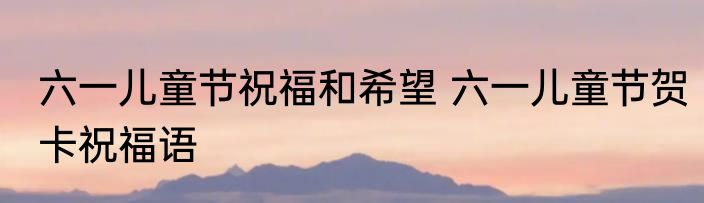 六一儿童节祝福和希望 六一儿童节贺卡祝福语