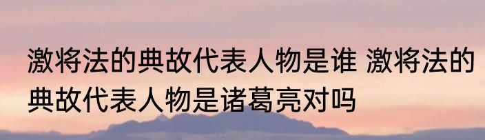 激将法的典故代表人物是谁 激将法的典故代表人物是诸葛亮对吗