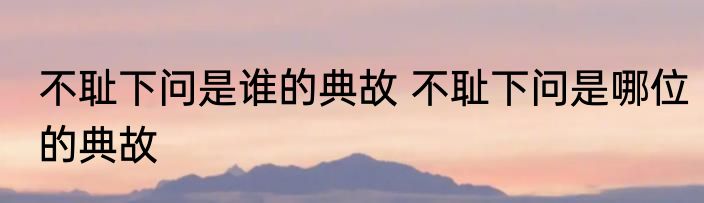 不耻下问是谁的典故 不耻下问是哪位的典故