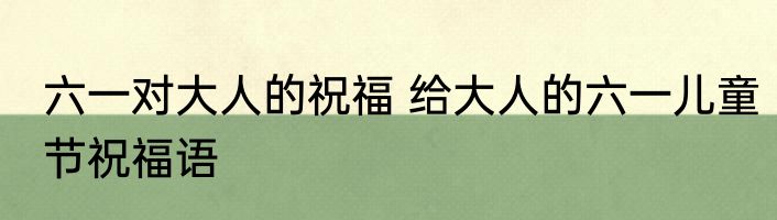 六一对大人的祝福 给大人的六一儿童节祝福语