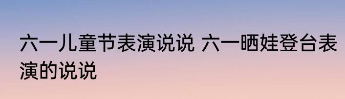 六一儿童节表演说说 六一晒娃登台表演的说说