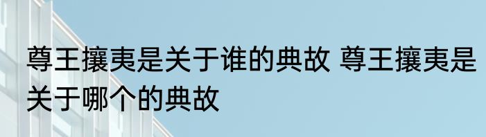 尊王攘夷是关于谁的典故 尊王攘夷是关于哪个的典故
