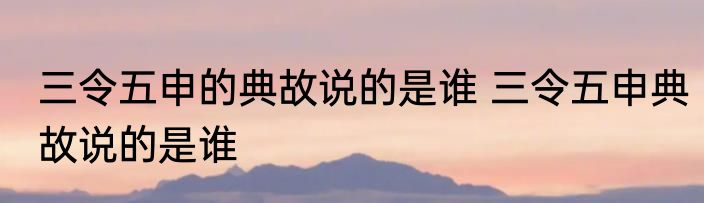 三令五申的典故说的是谁 三令五申典故说的是谁