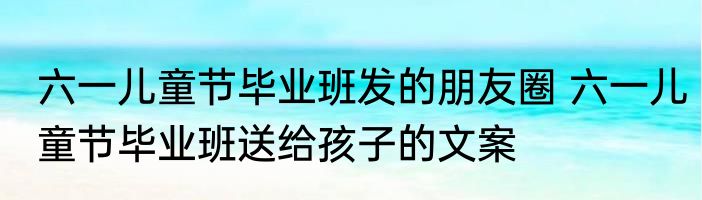 六一儿童节毕业班发的朋友圈 六一儿童节毕业班送给孩子的文案