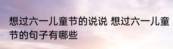 想过六一儿童节的说说 想过六一儿童节的句子有哪些
