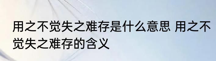 用之不觉失之难存是什么意思 用之不觉失之难存的含义