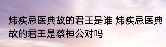 炜疾忌医典故的君王是谁 炜疾忌医典故的君王是蔡桓公对吗