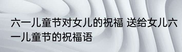 六一儿童节对女儿的祝福 送给女儿六一儿童节的祝福语