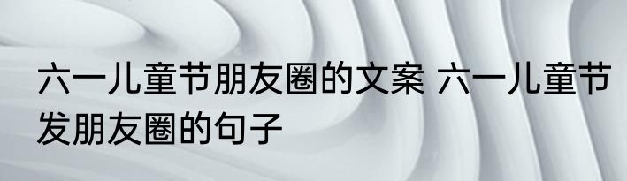 六一儿童节朋友圈的文案 六一儿童节发朋友圈的句子