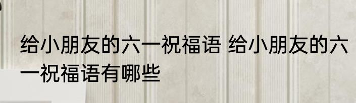 给小朋友的六一祝福语 给小朋友的六一祝福语有哪些