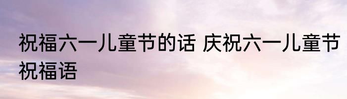 祝福六一儿童节的话 庆祝六一儿童节祝福语