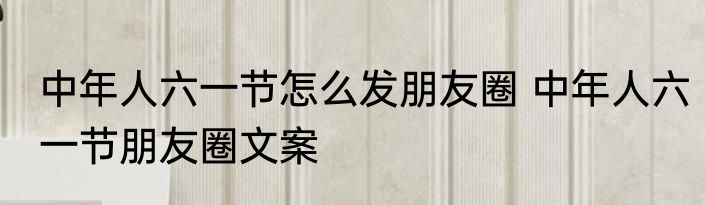 中年人六一节怎么发朋友圈 中年人六一节朋友圈文案