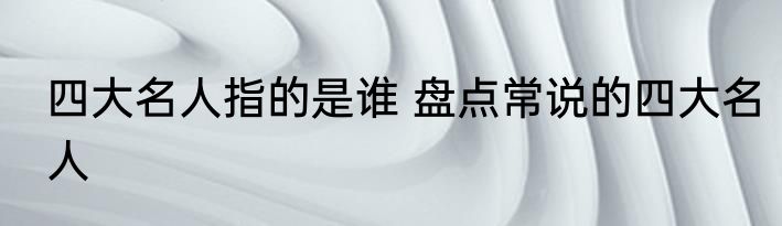 四大名人指的是谁 盘点常说的四大名人