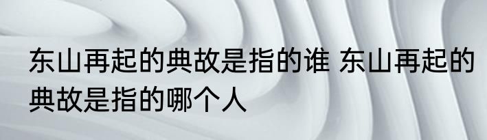 东山再起的典故是指的谁 东山再起的典故是指的哪个人