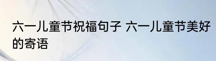 六一儿童节祝福句子 六一儿童节美好的寄语