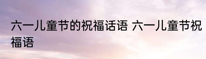 六一儿童节的祝福话语 六一儿童节祝福语