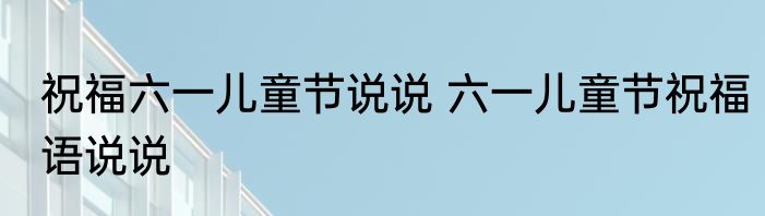 祝福六一儿童节说说 六一儿童节祝福语说说