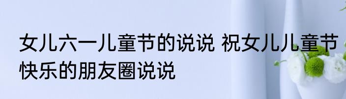 女儿六一儿童节的说说 祝女儿儿童节快乐的朋友圈说说