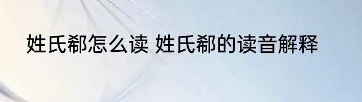 姓氏郗怎么读 姓氏郗的读音解释