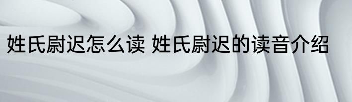 姓氏尉迟怎么读 姓氏尉迟的读音介绍
