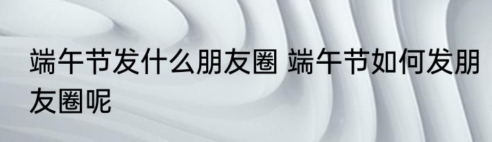 端午节发什么朋友圈 端午节如何发朋友圈呢