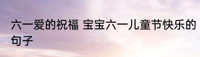 六一爱的祝福 宝宝六一儿童节快乐的句子