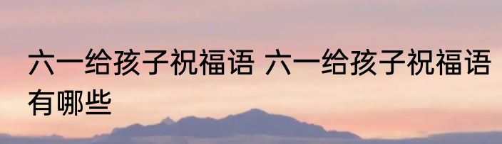 六一给孩子祝福语 六一给孩子祝福语有哪些