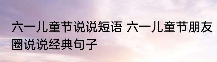 六一儿童节说说短语 六一儿童节朋友圈说说经典句子