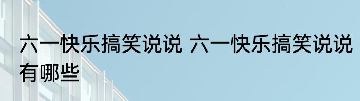 六一快乐搞笑说说 六一快乐搞笑说说有哪些