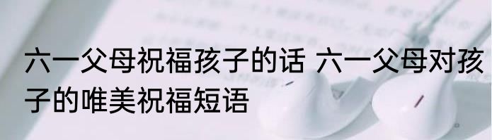 六一父母祝福孩子的话 六一父母对孩子的唯美祝福短语