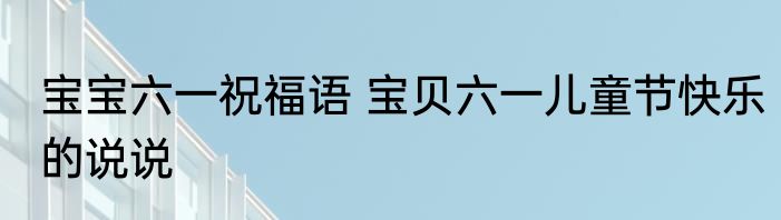 宝宝六一祝福语 宝贝六一儿童节快乐的说说