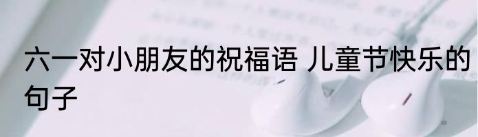 六一对小朋友的祝福语 儿童节快乐的句子