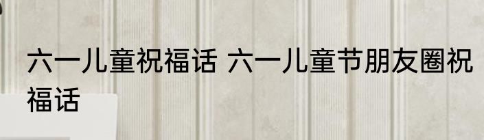 六一儿童祝福话 六一儿童节朋友圈祝福话