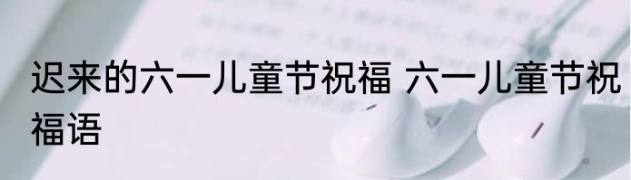 迟来的六一儿童节祝福 六一儿童节祝福语