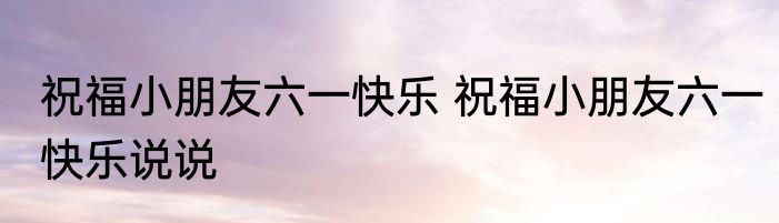 祝福小朋友六一快乐 祝福小朋友六一快乐说说