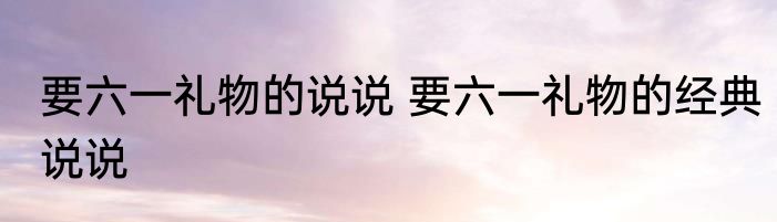 要六一礼物的说说 要六一礼物的经典说说