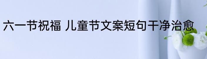 六一节祝福 儿童节文案短句干净治愈