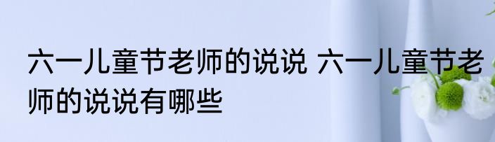 六一儿童节老师的说说 六一儿童节老师的说说有哪些