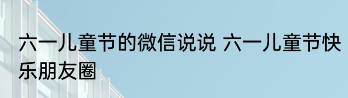 六一儿童节的微信说说 六一儿童节快乐朋友圈