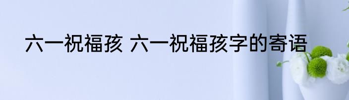 六一祝福孩 六一祝福孩字的寄语