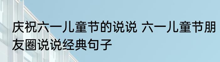 庆祝六一儿童节的说说 六一儿童节朋友圈说说经典句子