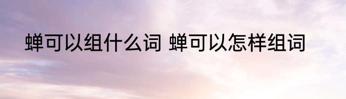 蝉可以组什么词 蝉可以怎样组词