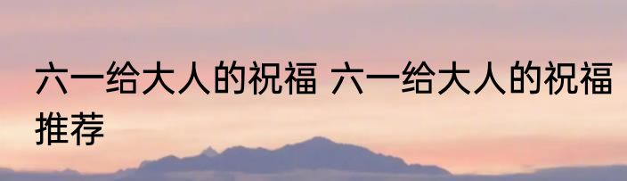 六一给大人的祝福 六一给大人的祝福推荐