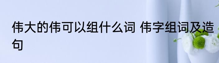 伟大的伟可以组什么词 伟字组词及造句