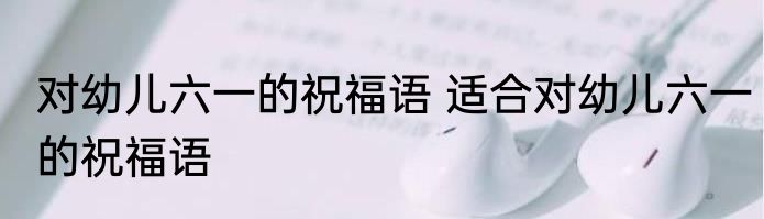 对幼儿六一的祝福语 适合对幼儿六一的祝福语