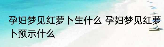 孕妇梦见红萝卜生什么 孕妇梦见红萝卜预示什么