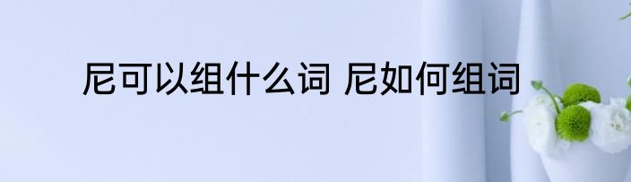尼可以组什么词 尼如何组词